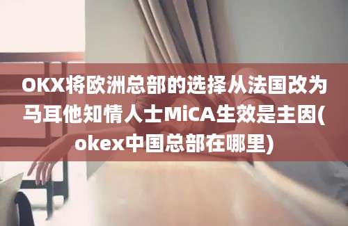 OKX将欧洲总部的选择从法国改为马耳他知情人士MiCA生效是主因(okex中国总部在哪里)