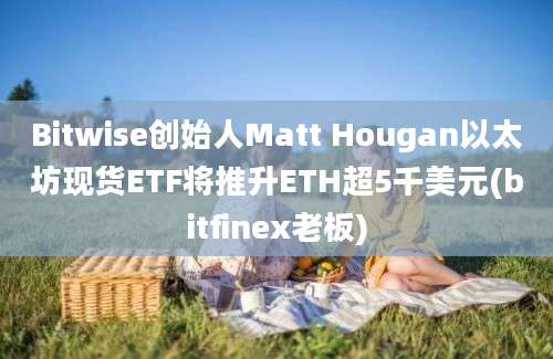 Bitwise创始人Matt Hougan以太坊现货ETF将推升ETH超5千美元(bitfinex老板)