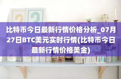 比特币今日最新行情价格分析_07月27日BTC美元实时行情(比特币今日最新行情价格美金)