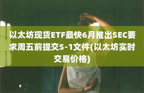 以太坊现货ETF最快6月推出SEC要求周五前提交S-1文件(以太坊实时交易价格)