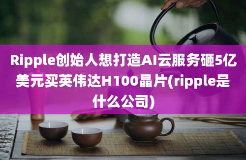 Ripple创始人想打造AI云服务砸5亿美元买英伟达H100晶片(ripple是什么公司)