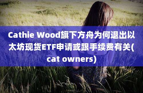 Cathie Wood旗下方舟为何退出以太坊现货ETF申请或跟手续费有关(cat owners)