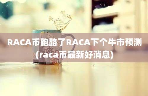 RACA币跑路了RACA下个牛市预测(raca币最新好消息)