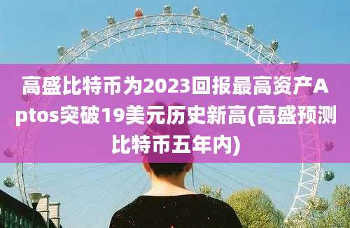 高盛比特币为2023回报最高资产Aptos突破19美元历史新高(高盛预测比特币五年内)