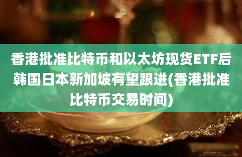 香港批准比特币和以太坊现货ETF后韩国日本新加坡有望跟进(香港批准比特币交易时间)