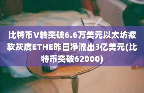 比特币V转突破6.6万美元以太坊疲软灰度ETHE昨日净流出3亿美元(比特币突破62000)