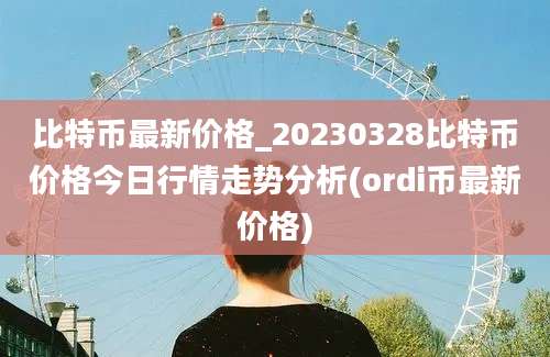 比特币最新价格_20230328比特币价格今日行情走势分析(ordi币最新价格)