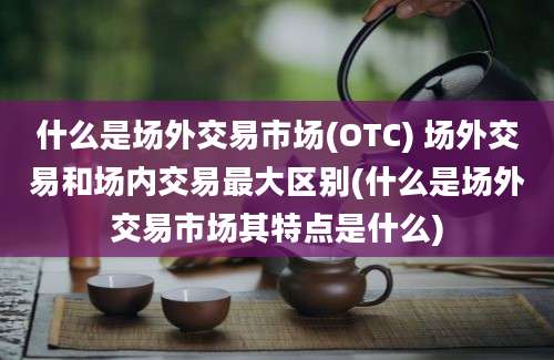 什么是场外交易市场(OTC) 场外交易和场内交易最大区别(什么是场外交易市场其特点是什么)