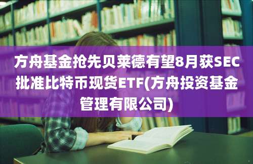 方舟基金抢先贝莱德有望8月获SEC批准比特币现货ETF(方舟投资基金管理有限公司)