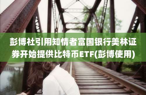 彭博社引用知情者富国银行美林证券开始提供比特币ETF(彭博使用)