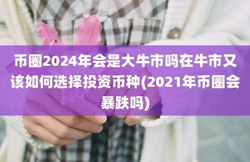 币圈2024年会是大牛市吗在牛市又该如何选择投资币种(2021年币圈会暴跌吗)