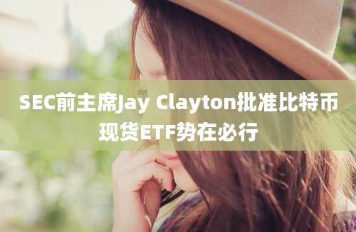 SEC前主席Jay Clayton批准比特币现货ETF势在必行