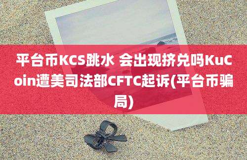 平台币KCS跳水 会出现挤兑吗KuCoin遭美司法部CFTC起诉(平台币骗局)