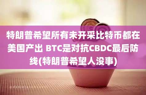 特朗普希望所有未开采比特币都在美国产出 BTC是对抗CBDC最后防线(特朗普希望人没事)