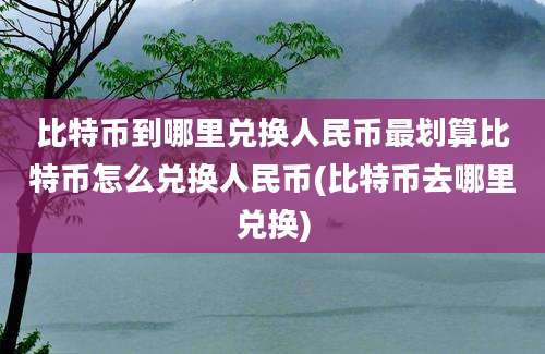 比特币到哪里兑换人民币最划算比特币怎么兑换人民币(比特币去哪里兑换)