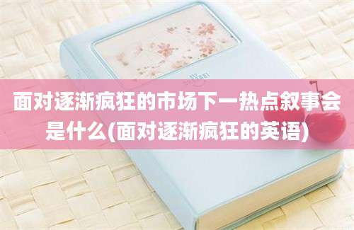 面对逐渐疯狂的市场下一热点叙事会是什么(面对逐渐疯狂的英语)