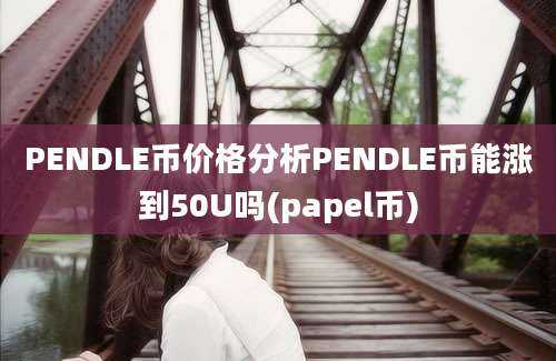 PENDLE币价格分析PENDLE币能涨到50U吗(papel币)