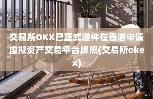 交易所OKX已正式递件在香港申请虚拟资产交易平台牌照(交易所okex)