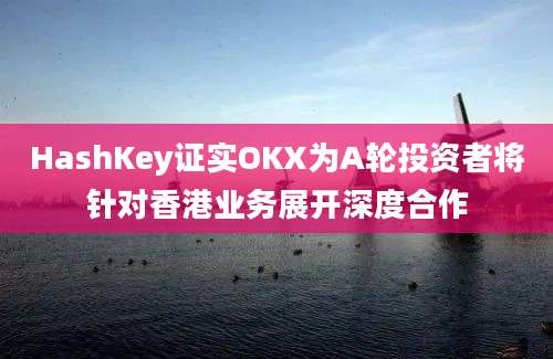 HashKey证实OKX为A轮投资者将针对香港业务展开深度合作