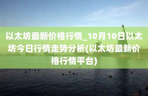 以太坊最新价格行情_10月10日以太坊今日行情走势分析(以太坊最新价格行情平台)