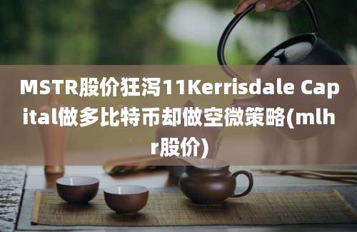 MSTR股价狂泻11Kerrisdale Capital做多比特币却做空微策略(mlhr股价)