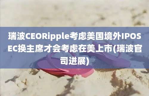 瑞波CEORipple考虑美国境外IPOSEC换主席才会考虑在美上市(瑞波官司进展)