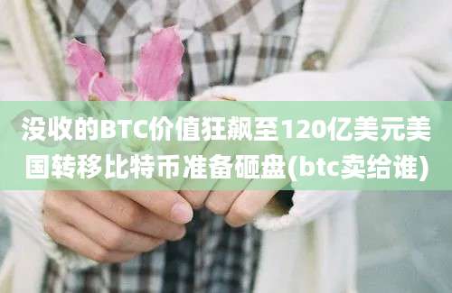 没收的BTC价值狂飙至120亿美元美国转移比特币准备砸盘(btc卖给谁)