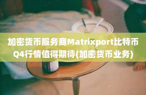 加密货币服务商Matrixport比特币Q4行情值得期待(加密货币业务)