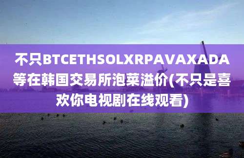 不只BTCETHSOLXRPAVAXADA等在韩国交易所泡菜溢价(不只是喜欢你电视剧在线观看)