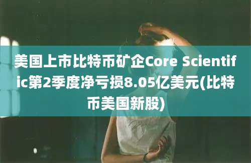 美国上市比特币矿企Core Scientific第2季度净亏损8.05亿美元(比特币美国新股)