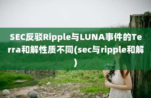 SEC反驳Ripple与LUNA事件的Terra和解性质不同(sec与ripple和解)