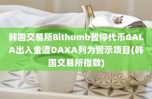 韩国交易所Bithumb暂停代币GALA出入金遭DAXA列为警示项目(韩国交易所指数)