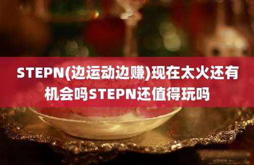 STEPN(边运动边赚)现在太火还有机会吗STEPN还值得玩吗