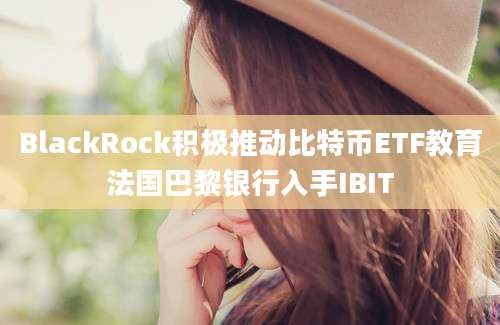 BlackRock积极推动比特币ETF教育法国巴黎银行入手IBIT