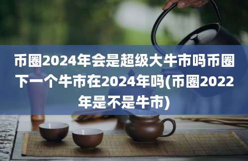 币圈2024年会是超级大牛市吗币圈下一个牛市在2024年吗(币圈2022年是不是牛市)