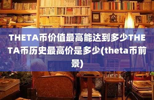 THETA币价值最高能达到多少THETA币历史最高价是多少(theta币前景)