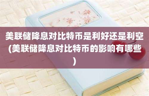 美联储降息对比特币是利好还是利空(美联储降息对比特币的影响有哪些)