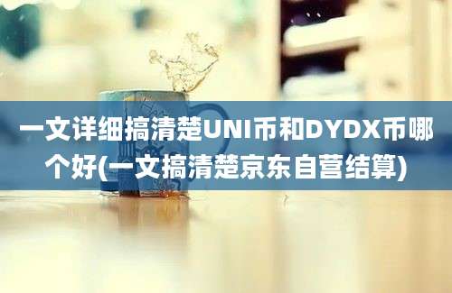 一文详细搞清楚UNI币和DYDX币哪个好(一文搞清楚京东自营结算)