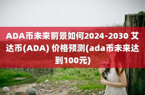 ADA币未来前景如何2024-2030 艾达币(ADA) 价格预测(ada币未来达到100元)