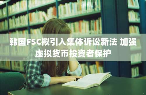 韩国FSC拟引入集体诉讼新法 加强虚拟货币投资者保护