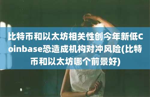 比特币和以太坊相关性创今年新低Coinbase恐造成机构对冲风险(比特币和以太坊哪个前景好)