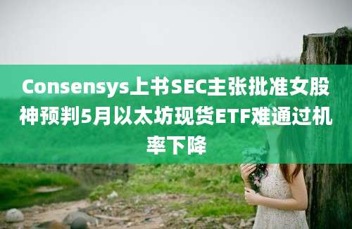 Consensys上书SEC主张批准女股神预判5月以太坊现货ETF难通过机率下降