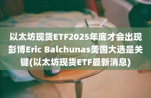 以太坊现货ETF2025年底才会出现彭博Eric Balchunas美国大选是关键(以太坊现货ETF最新消息)