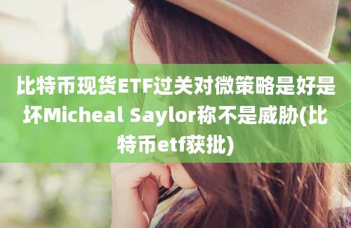 比特币现货ETF过关对微策略是好是坏Micheal Saylor称不是威胁(比特币etf获批)