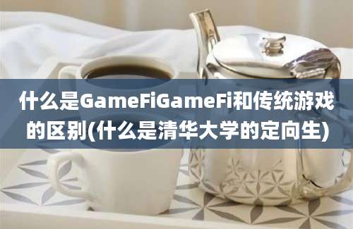 什么是GameFiGameFi和传统游戏的区别(什么是清华大学的定向生)