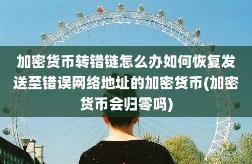 加密货币转错链怎么办如何恢复发送至错误网络地址的加密货币(加密货币会归零吗)