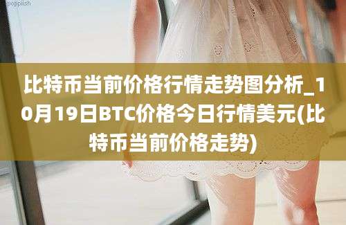 比特币当前价格行情走势图分析_10月19日BTC价格今日行情美元(比特币当前价格走势)