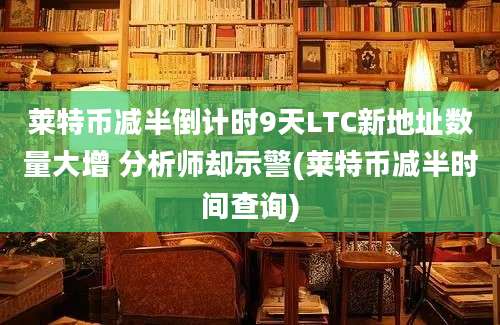 莱特币减半倒计时9天LTC新地址数量大增 分析师却示警(莱特币减半时间查询)