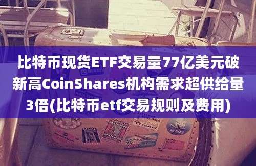 比特币现货ETF交易量77亿美元破新高CoinShares机构需求超供给量3倍(比特币etf交易规则及费用)