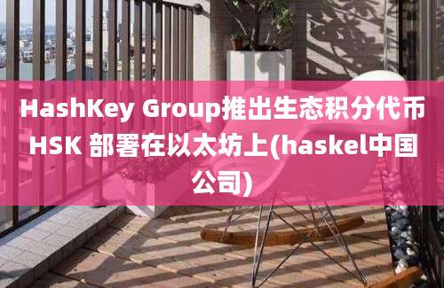 HashKey Group推出生态积分代币HSK 部署在以太坊上(haskel中国公司)